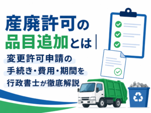 産廃許可の品目追加とは|変更許可申請の手続き・費用・期間を行政書士が徹底解説